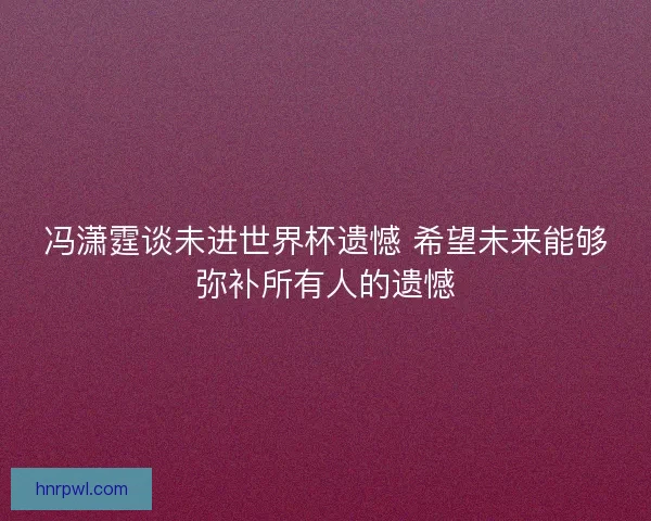 冯潇霆谈未进世界杯遗憾 希望未来能够弥补所有人的遗憾