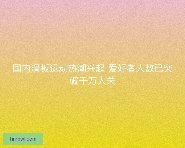 国内滑板运动热潮兴起 爱好者人数已突破千万大关