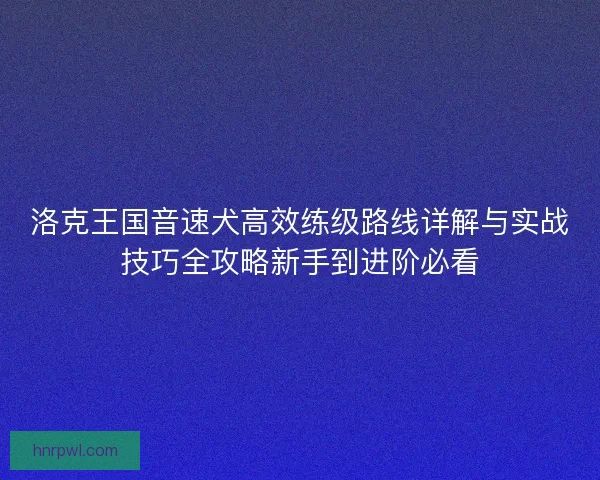 洛克王国音速犬高效练级路线详解与实战技巧全攻略新手到进阶必看