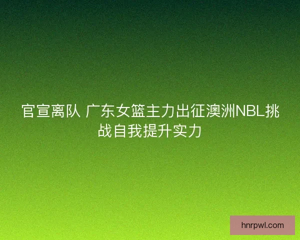 官宣离队 广东女篮主力出征澳洲NBL挑战自我提升实力